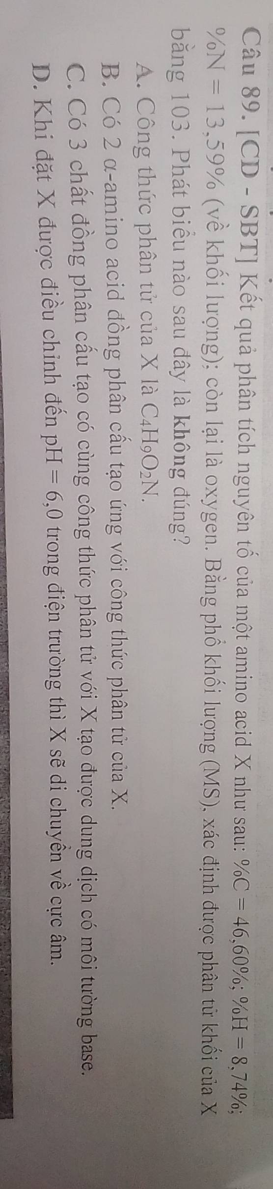 [CD - SBT] Kết quả phân tích nguyên tố của một amino acid X như sau: % C=46, 60%; % H=8,74%;
% N=13, 59% (về khối lượng); còn lại là oxygen. Bằng phổ khối lượng (MS), xác định được phân tử khối của X
bằng 103. Phát biểu nào sau đây là không đúng?
A. Công thức phân tử của X là C_4H_9O_2N.
B. Có 2 α -amino acid đồng phân cấu tạo ứng với công thức phân tử của X.
C. Có 3 chất đồng phân cấu tạo có cùng công thức phân tử với X tạo được dung dịch có môi tường base.
D. Khi đặt X được điều chinh đến p H=6 ,0 trong điện trường thì X sẽ di chuyền về cực âm.