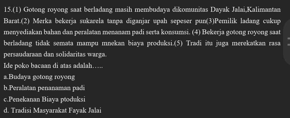 15.(1) Gotong royong saat berladang masih membudaya dikomunitas Dayak Jalai,Kalimantan
Barat.(2) Merka bekerja sukarela tanpa diganjar upah sepeser pun(3)Pemilik ladang cukup
menyediakan bahan dan peralatan menanam padi serta konsumsi. (4) Bekerja gotong royong saat
berladang tidak semata mampu mnekan biaya produksi.(5) Tradi itu juga merekatkan rasa
persaudaraan dan solidaritas warga.
Ide poko bacaan di atas adalah…….
a.Budaya gotong royong
b.Peralatan penanaman padi
c.Penekanan Biaya ptoduksi
d. Tradisi Masyarakat Fayak Jalai