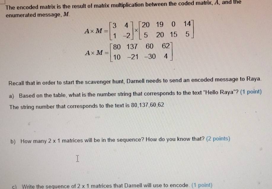 The encoded matrix is the result of matrix multiplication between the coded matrix, A, and the 
enumerated message, M.
A* M=beginbmatrix 3&4 1&-2endbmatrix * beginbmatrix 20&19&0&14 5&20&15&5endbmatrix
A* M=beginbmatrix 80&137&60&62 10&-21&-30&4endbmatrix
Recall that in order to start the scavenger hunt, Darnell needs to send an encoded message to Raya. 
a) Based on the table, what is the number string that corresponds to the text "Hello Raya"? (1 point) 
The string number that corresponds to the text is 80, 137, 60, 62
b) How many 2* 1 matrices will be in the sequence? How do you know that? (2 points) 
c) Write the sequence of 2* 1 matrices that Darnell will use to encode. (1 point)