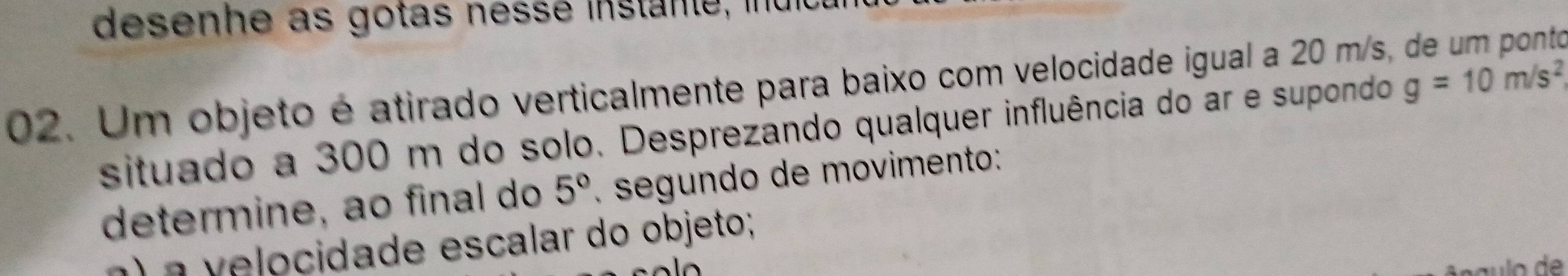 desenhe as gotas nessé instante, ind 
02. Um objeto é atirado verticalmente para baixo com velocidade igual a 20 m/s, 

situado a 300 m do solo. Desprezando qualquer influência do ar e supondo g=10m/s^2
determine, ao final do 5°. segundo de movimento: 
a) a velocidade escalar do objeto;