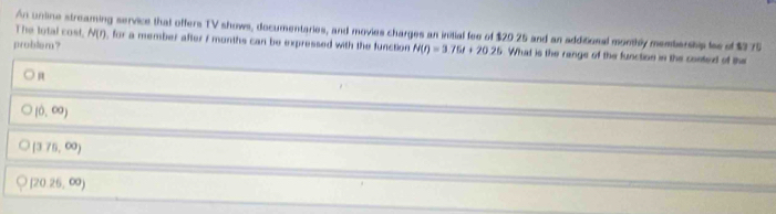 The lotal cost, An unline streaming service that offers TV shows, documentaries, and movies charges an initial fee of $20 25 and an additional monthly membership les of $275 N(r) , for a member after i months can be expressed with the function N(t)=3.75t+20.25 What is the range of the function in the conted of the
problem?
(0,∈fty )
[3.75,∈fty )
[20,26,∈fty )