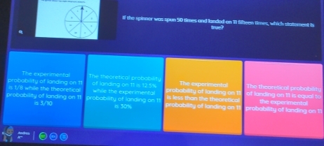 If the spinner was spun 50 times and landed on 11 Sfteen times, which statement is
tree?
The experimental The theoretical probabilit.
probability of landing on 11 of landing on 11 is 12.5% while the experimental probability of landing on 11 The experimentol of landing on 11 is equal to The theoretical probability
is 1/8 while the theoretical
probability of landing on 11 is 3/10 probability of landing on 11 probability of landing on 11 is less than the theoretical probability of landing on 11 the experimental
is 30%