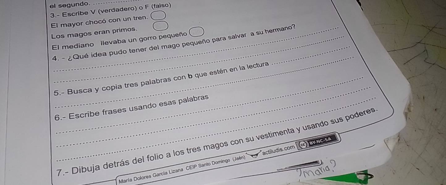 el segundo._ 
3.- Escribe V (verdadero) o F (falso) 
El mayor chocó con un tren. 
Los magos eran primos. 
El mediano llevaba un gorro pequeño 
_ 
_4. - ¿Qué idea pudo tener del mago pequeño para salvar a su hermano? 
_ 
5.- Busca y copia tres palabras con b que estén en la lectura 
6.- Escribe frases usando esas palabras 
7.- Dibuja detrás del folio a los tres magos con su vestimenta y usando sus poderes 
María Dolores García Lizana CEIP Santo Domingo (Jaén) actiludis.com BY-NC-SA 
ana