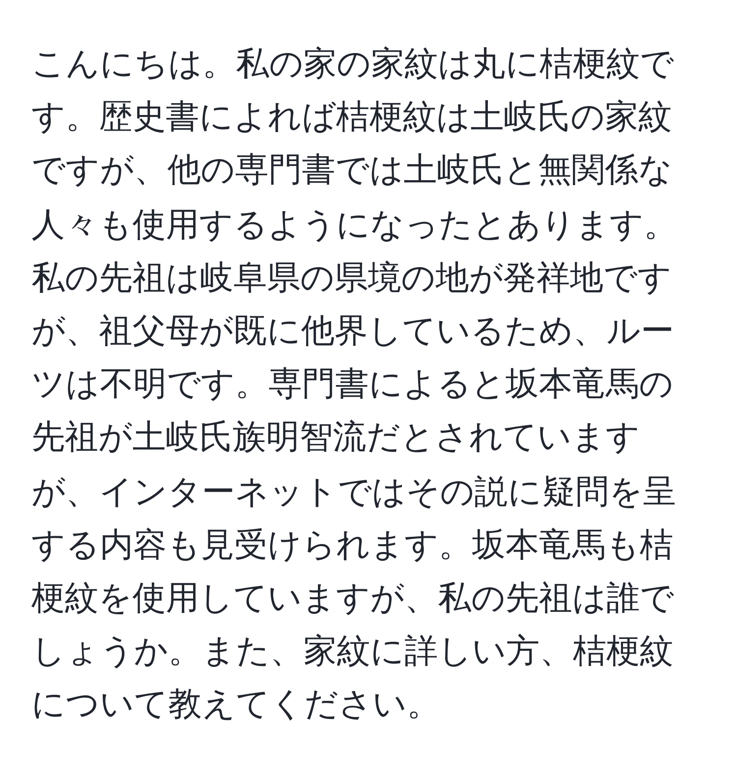 こんにちは。私の家の家紋は丸に桔梗紋です。歴史書によれば桔梗紋は土岐氏の家紋ですが、他の専門書では土岐氏と無関係な人々も使用するようになったとあります。私の先祖は岐阜県の県境の地が発祥地ですが、祖父母が既に他界しているため、ルーツは不明です。専門書によると坂本竜馬の先祖が土岐氏族明智流だとされていますが、インターネットではその説に疑問を呈する内容も見受けられます。坂本竜馬も桔梗紋を使用していますが、私の先祖は誰でしょうか。また、家紋に詳しい方、桔梗紋について教えてください。