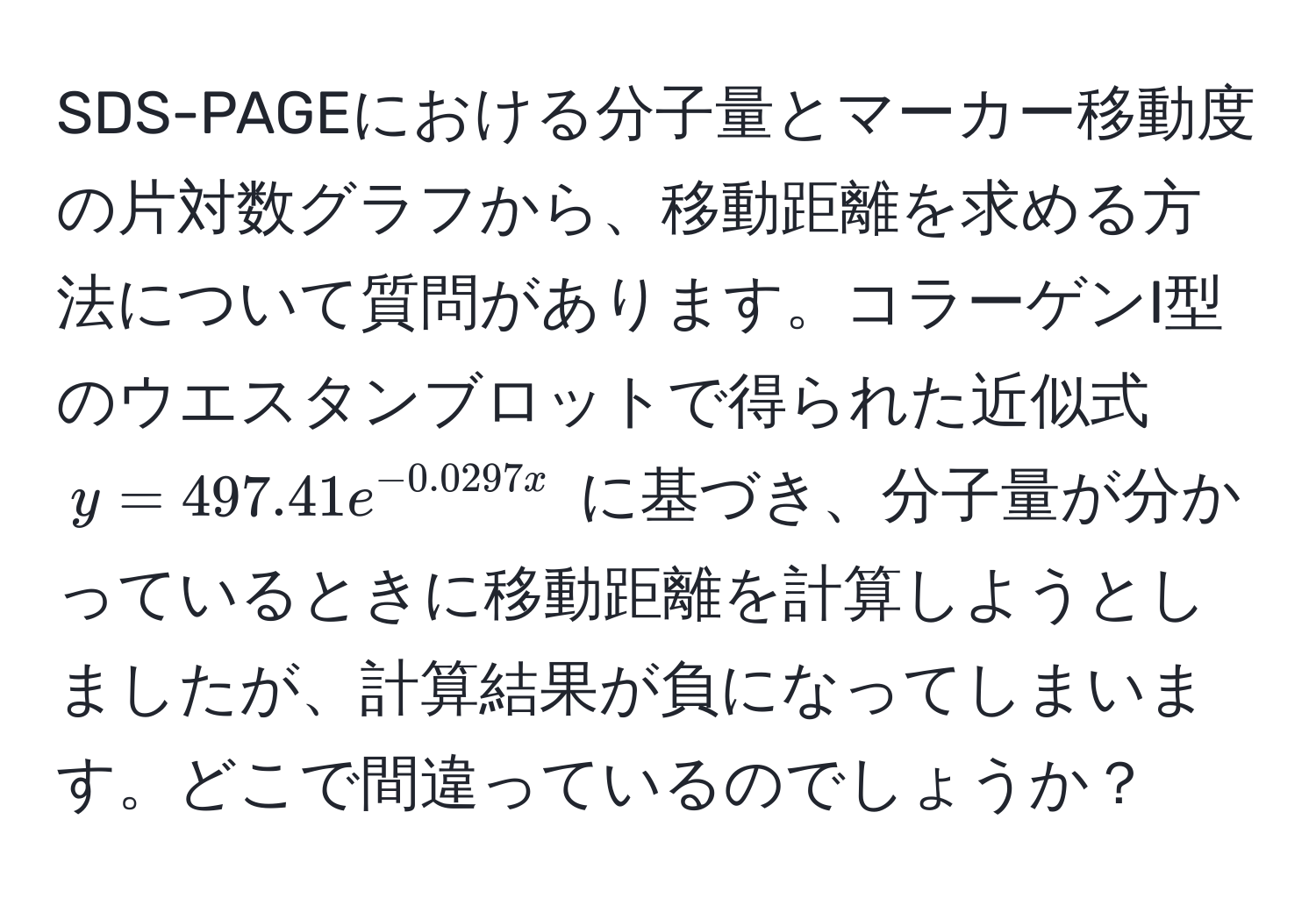 SDS-PAGEにおける分子量とマーカー移動度の片対数グラフから、移動距離を求める方法について質問があります。コラーゲンI型のウエスタンブロットで得られた近似式 $y = 497.41e^(-0.0297x)$ に基づき、分子量が分かっているときに移動距離を計算しようとしましたが、計算結果が負になってしまいます。どこで間違っているのでしょうか？