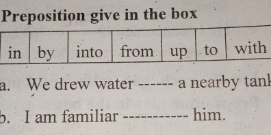 Preposition give in the box 
a. We drew water ------ a nearby tanl 
b. I am familiar _him.