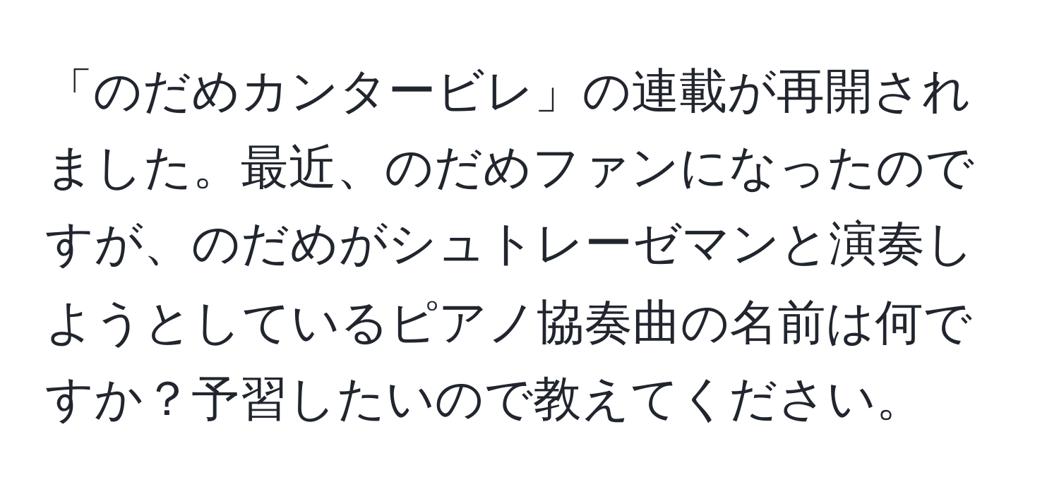 「のだめカンタービレ」の連載が再開されました。最近、のだめファンになったのですが、のだめがシュトレーゼマンと演奏しようとしているピアノ協奏曲の名前は何ですか？予習したいので教えてください。