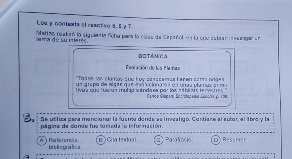 Lee y contesta el reactivo 5, 6 y 7.
Matías realizó la siguiente ficha para la clase de Español, en la que debían investigar un
tema de su interés.
botánica
Evolución de las Plantas
“Todas las plantas que hoy conocemos tienen como origen
un grupo de algas que evolucionaron en unas plantas primi-
tivas que fueron multiplicándose por los hábitats terrestres."
Carlos Gispert. Enciclopedia Escolar, p. 708.
S. Se utiliza para mencionar la fuente donde se investigó. Contiene al autor, el libro y la
página de donde fue tomada la información.
A ) Referencia B ) Cita textual C ) Paráfrasis D) Resumen
bibliográfica