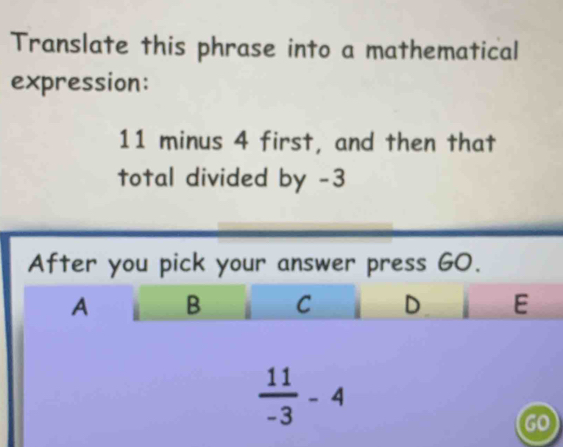 Translate this phrase into a mathematical
expression:
11 minus 4 first, and then that
total divided by -3
After you pick your answer press GO.
A B C D E
 11/-3 -4
go