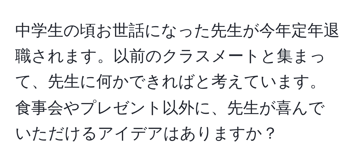 中学生の頃お世話になった先生が今年定年退職されます。以前のクラスメートと集まって、先生に何かできればと考えています。食事会やプレゼント以外に、先生が喜んでいただけるアイデアはありますか？