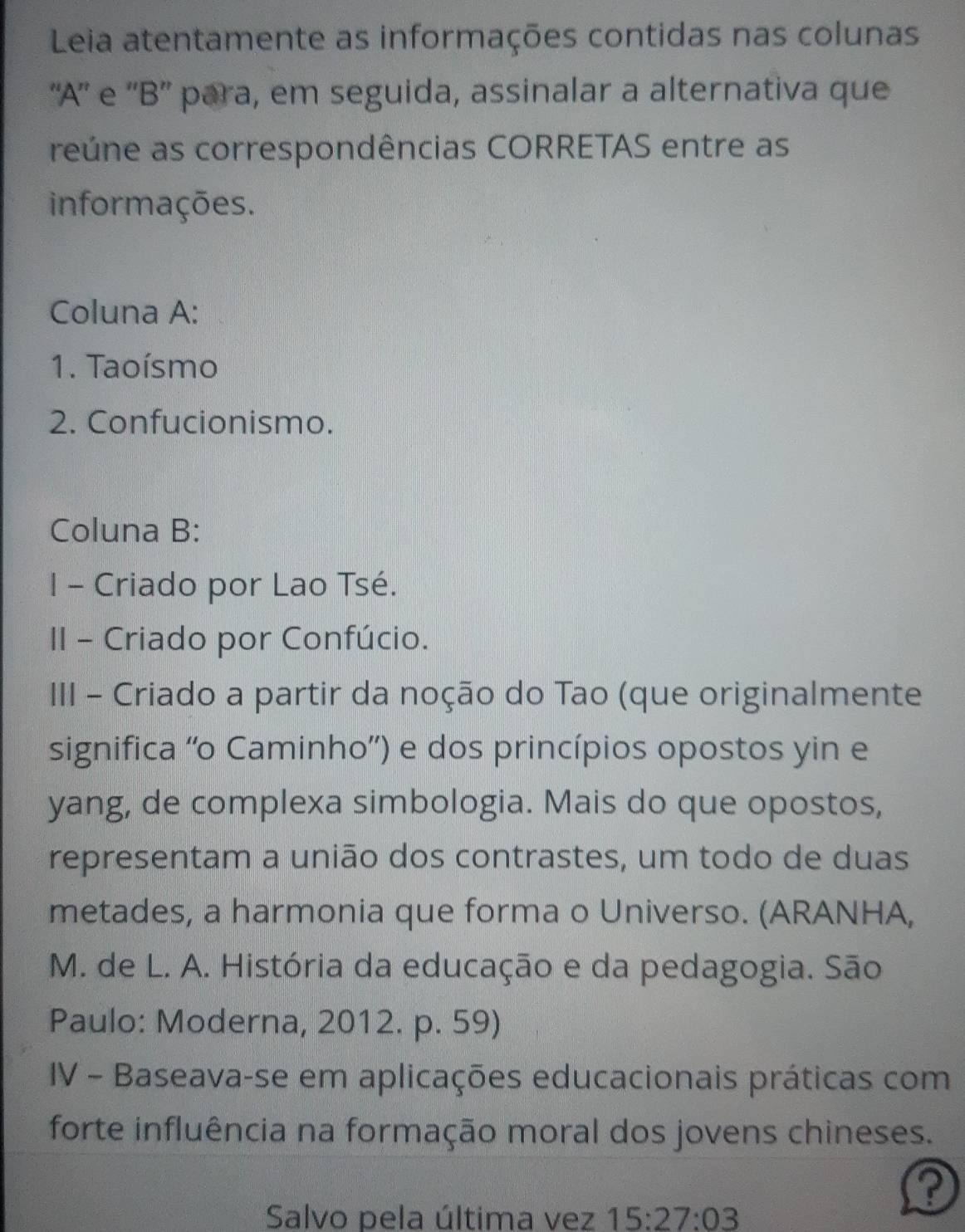 Leia atentamente as informações contidas nas colunas 
''A'' e ''B'' para, em seguida, assinalar a alternativa que 
reúne as correspondências CORRETAS entre as 
informações. 
Coluna A: 
1. Taoísmo 
2. Confucionismo. 
Coluna B: 
I - Criado por Lao Tsé. 
II - Criado por Confúcio. 
III - Criado a partir da noção do Tao (que originalmente 
significa ''o Caminho') e dos princípios opostos yin e 
yang, de complexa simbologia. Mais do que opostos, 
representam a união dos contrastes, um todo de duas 
metades, a harmonia que forma o Universo. (ARANHA, 
M. de L. A. História da educação e da pedagogia. São 
Paulo: Moderna, 2012. p. 59) 
IV - Baseava-se em aplicações educacionais práticas com 
forte influência na formação moral dos jovens chineses. 
? 
Salvo pela última vez 15:27:03