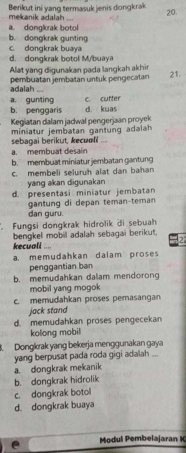 Berikut ini yang termasuk jenis dongkrak 20.
mekanik adalah ....
a. dongkrak botol
b. dongkrak gunting
c. dongkrak buaya
d. dongkrak botol M/buaya
Alat yang digunakan pada langkah akhir
pembuatan jembatan untuk pengecatan 21.
adalah ....
a. gunting c. cutter
b. penggaris d. kuas
Kegiatan dalam jadwal pengerjaan proyek
miniatur jembatan gantung adalah
sebagai berikut, kecuali ....
a. membuat desain
b. membuat miniatur jembatan gantung
c. membeli seluruh alat dan bahan
yang akan digunakan
d. presentasi miniatur jembatan
gantung di depan teman-teman
dan guru.
. Fungsi dongkrak hidrolik di sebuah
bengkel mobil adalah sebagai berikut,
2
kecuali ....
a. memudahkan dalam proses
penggantian ban
b. memudahkan dalam mendorong
mobil yang mogok
c. memudahkan proses pemasangan
jack stand
d. memudahkan proses pengecekan
kolong mobil
3. Dongkrak yang bekerja menggunakan gaya
yang berpusat pada roda gigi adalah ....
a. dongkrak mekanik
b. dongkrak hidrolik
c. dongkrak botol
d. dongkrak buaya
Modul Pembelajaran K