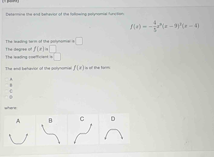 Determine the end behavior of the following polynomial function:
f(x)=- 4/5 x^9(x-9)^2(x-4)
The leading term of the polynomial is □
The degree of f(x) is □ 
The leading coefficient is 
The end behavior of the polynomial f(x) is of the form: 
A 
B 
C 
D 
where: 
A