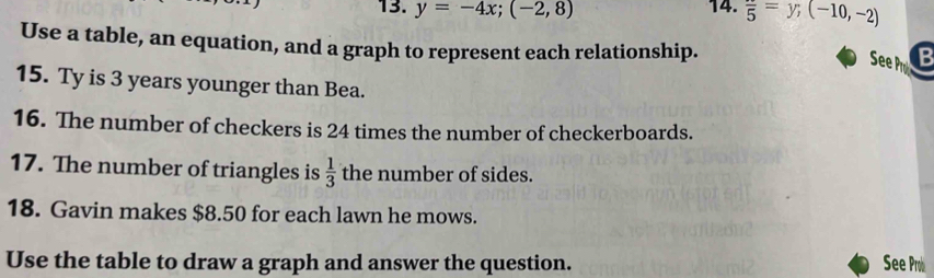 y=-4x; (-2,8) 14. frac 5=y;(-10,-2)
Use a table, an equation, and a graph to represent each relationship. 
See P B 
15. Ty is 3 years younger than Bea. 
16. The number of checkers is 24 times the number of checkerboards. 
17. The number of triangles is  1/3  the number of sides. 
18. Gavin makes $8.50 for each lawn he mows. 
Use the table to draw a graph and answer the question. See Prob