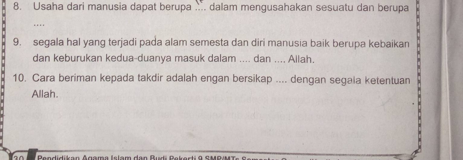 Usaha dari manusia dapat berupa .. dalam mengusahakan sesuatu dan berupa 
... 
9. segala hal yang terjadi pada alam semesta dan diri manusia baik berupa kebaikan 
dan keburukan kedua-duanya masuk dalam .... dan .... Allah. 
10. Cara beriman kepada takdir adalah engan bersikap .... dengan segala ketentuan 
Allah.