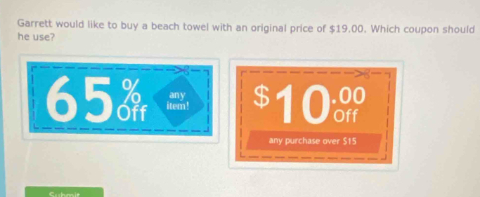 Garrett would like to buy a beach towel with an original price of $19.00. Which coupon should 
he use?
65 item ! $10
any 
any purchase over $15
Submit