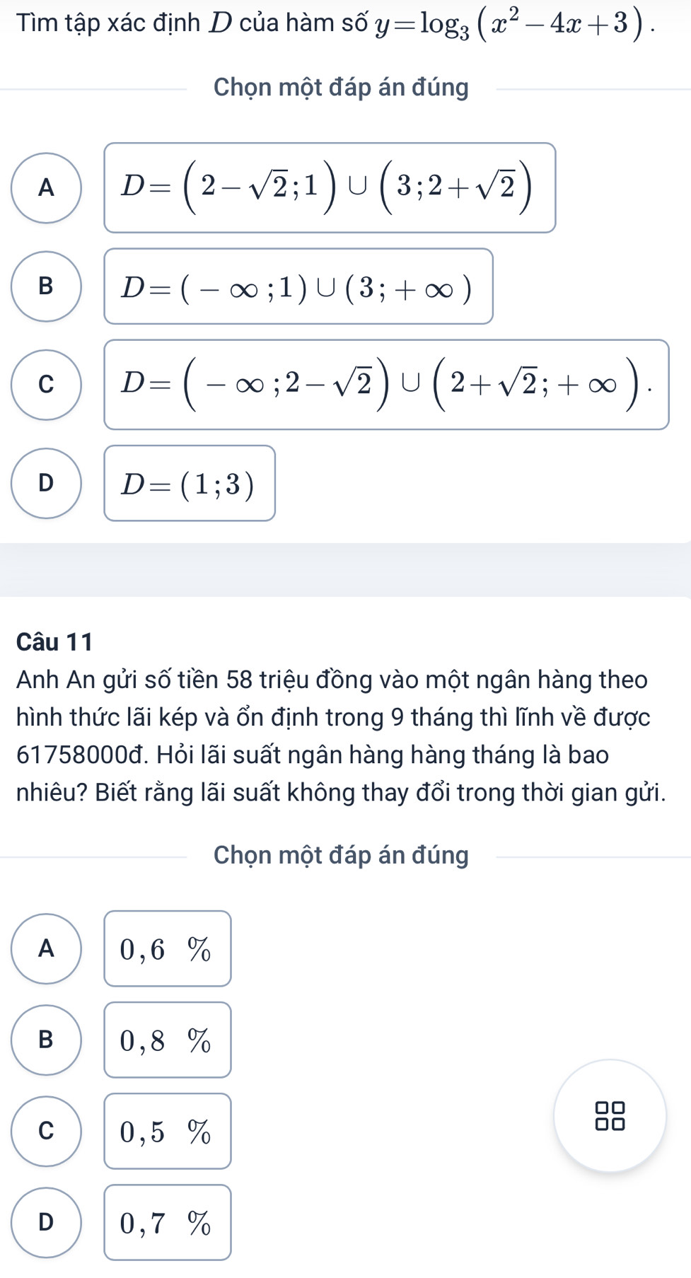 Tìm tập xác định D của hàm số y=log _3(x^2-4x+3). 
Chọn một đáp án đúng
A D=(2-sqrt(2);1)∪ (3;2+sqrt(2))
B D=(-∈fty ;1)∪ (3;+∈fty )
C D=(-∈fty ;2-sqrt(2))∪ (2+sqrt(2);+∈fty ).
D D=(1;3)
Câu 11
Anh An gửi số tiền 58 triệu đồng vào một ngân hàng theo
hình thức lãi kép và ổn định trong 9 tháng thì lĩnh về được
61758000đ. Hỏi lãi suất ngân hàng hàng tháng là bao
nhiêu? Biết rằng lãi suất không thay đổi trong thời gian gửi.
Chọn một đáp án đúng
A 0,6 %
B 0,8 %
C 0,5 %
D 0,7 %