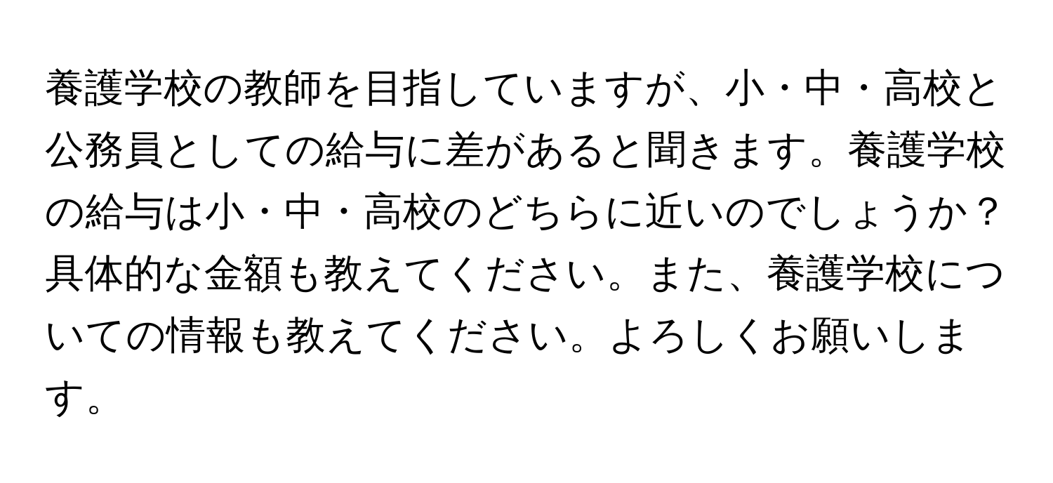 養護学校の教師を目指していますが、小・中・高校と公務員としての給与に差があると聞きます。養護学校の給与は小・中・高校のどちらに近いのでしょうか？具体的な金額も教えてください。また、養護学校についての情報も教えてください。よろしくお願いします。