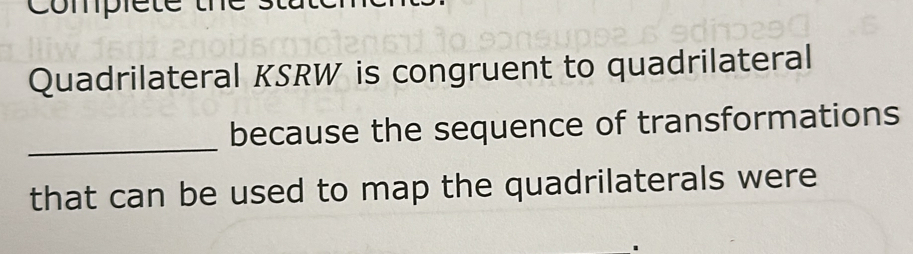 complete t 
Quadrilateral KSRW is congruent to quadrilateral 
_ 
because the sequence of transformations 
that can be used to map the quadrilaterals were