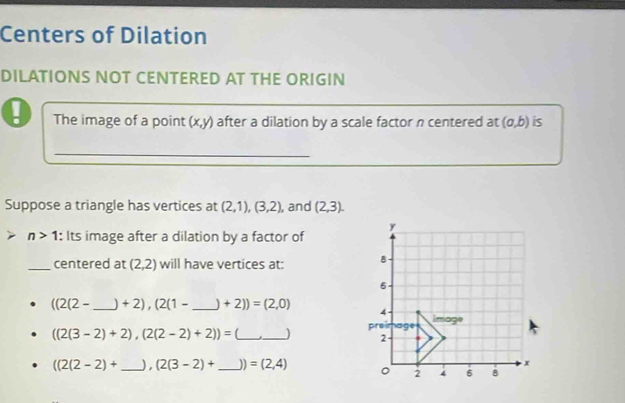 Centers of Dilation 
DILATIONS NOT CENTERED AT THE ORIGIN 
- The image of a point (x,y) after a dilation by a scale factor n centered at (a,b) is 
_ 
Suppose a triangle has vertices at (2,1),(3,2) , and (2,3).
y
n>1 : Its image after a dilation by a factor of 
_centered at (2,2) will have vertices at: 
8 
6
((2(2- _  +2), (2(1- _ 1 +2))=(2,0)
4 image
((2(3-2)+2),(2(2-2)+2))= (_ _) 
preir age 
2
((2(2-2)+ _  ) ,(2(3-2)+ _  J) =(2,4) x
。 2 4 6 8