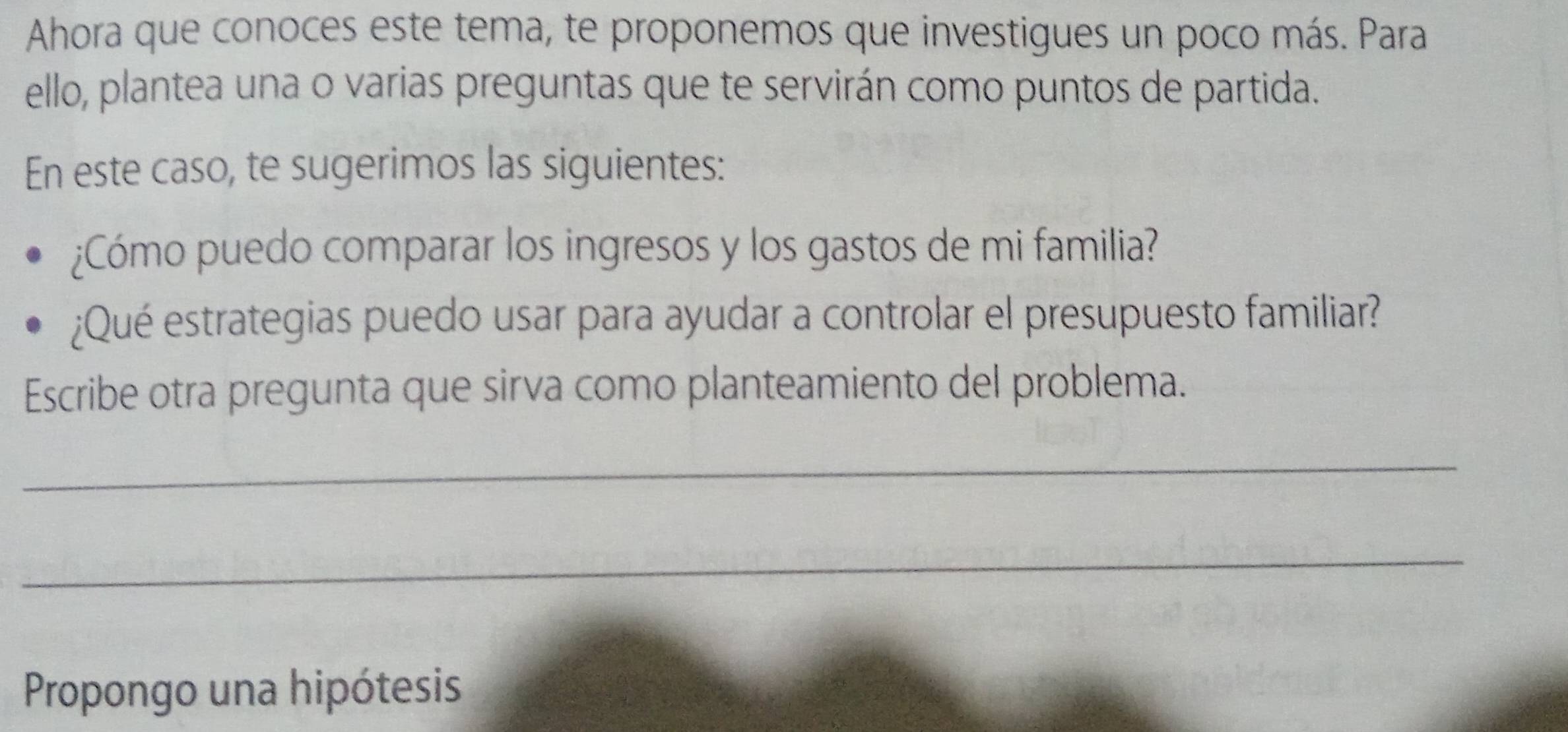 Ahora que conoces este tema, te proponemos que investigues un poco más. Para 
ello, plantea una o varias preguntas que te servirán como puntos de partida. 
En este caso, te sugerimos las siguientes: 
¿Cómo puedo comparar los ingresos y los gastos de mi familia? 
¿Qué estrategias puedo usar para ayudar a controlar el presupuesto familiar? 
Escribe otra pregunta que sirva como planteamiento del problema. 
_ 
_ 
Propongo una hipótesis