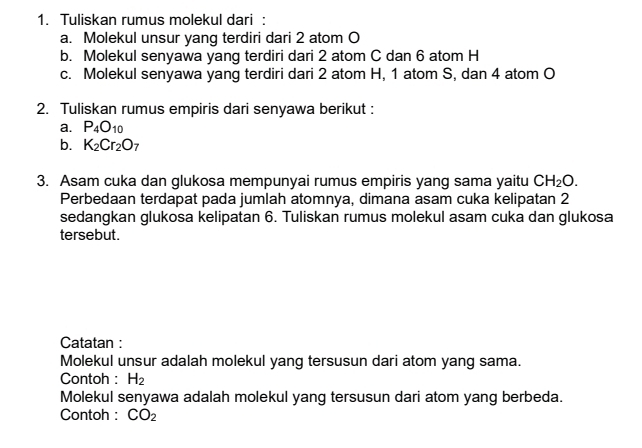 Tuliskan rumus molekul dari : 
a. Molekul unsur yang terdiri dari 2 atom O
b. Molekul senyawa yang terdiri dari 2 atom C dan 6 atom H
c. Molekul senyawa yang terdiri dari 2 atom H, 1 atom S, dan 4 atom O
2. Tuliskan rumus empiris dari senyawa berikut : 
a. P_4O_10
b. K_2Cr_2O_7
3. Asam cuka dan glukosa mempunyai rumus empiris yang sama yaitu CH_2O. 
Perbedaan terdapat pada jumlah atomnya, dimana asam cuka kelipatan 2
sedangkan glukosa kelipatan 6. Tuliskan rumus molekul asam cuka dan glukosa 
tersebut. 
Catatan : 
Molekul unsur adalah molekul yang tersusun dari atom yang sama. 
Contoh : H_2
Molekul senyawa adalah molekul yang tersusun dari atom yang berbeda. 
Contoh : CO_2