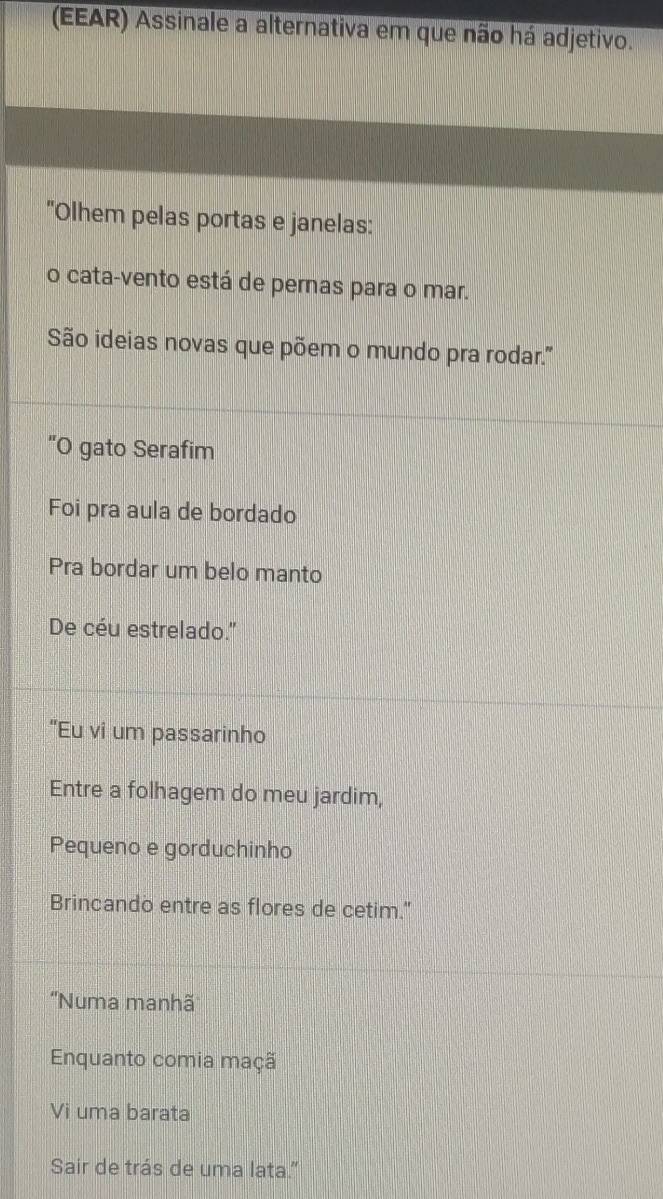 (EEAR) Assinale a alternativa em que não há adjetivo. 
"Olhem pelas portas e janelas: 
o cata-vento está de pernas para o mar. 
São ideias novas que põem o mundo pra rodar.'' 
'O gato Serafim 
Foi pra aula de bordado 
Pra bordar um belo manto 
De céu estrelado.'' 
“Eu vi um passarinho 
Entre a folhagem do meu jardim, 
Pequeno e gorduchinho 
Brincando entre as flores de cetim." 
''Numa manhã 
Enquanto comia maçã 
Vi uma barata 
Sair de trás de uma lata.”