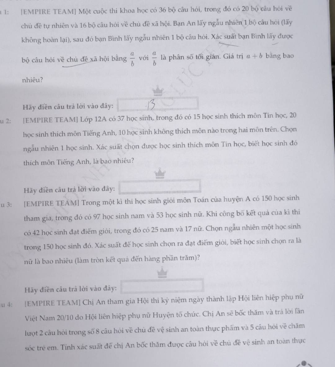 1 1: [EMPIRE TEAM] Một cuộc thi khoa học có 36 bộ câu hỏi, trong đó có 20 bộ câu hỏi về
chủ đề tự nhiên và 16 bộ câu hỏi về chủ đề xã hội. Bạn An lấy ngẫu nhiên 1 bộ câu hỏi (lấy
không hoàn lại), sau đó bạn Bình lấy ngẫu nhiên 1 bộ câu hỏi. Xác suất bạn Bình lấy được
bộ câu hỏi về chủ đề xã hội bằng  a/b  với  a/b  là phân số tối giản. Giá trị a+b bằng bao
nhiêu?
Hãy điền câu trả lời vào đây:
u 2: [EMPIRE TEAM] Lớp 12A có 37 học sinh, trong đó có 15 học sinh thích môn Tin học, 20
học sinh thích môn Tiếng Anh, 10 học sinh không thích môn nào trong hai môn trên. Chọn
ngẫu nhiên 1 học sinh. Xác suất chọn được học sinh thích môn Tin học, biết học sinh đó
thích môn Tiếng Anh, là bao nhiêu?
Hãy điền câu trá lời vào đây:
u 3: [EMPIRE TEAM] Trong một kì thi học sinh giới môn Toán của huyện A có 150 học sinh
tham gia, trong đó có 97 học sinh nam và 53 học sinh nữ. Khi công bố kết quả của kì thi
có 42 học sinh đạt điểm giỏi, trong đó có 25 nam và 17 nữ. Chọn ngẫu nhiên một học sinh
trong 150 học sinh đó. Xác suất để học sinh chọn ra đạt điểm giỏi, biết học sinh chọn ra là
nữ là bao nhiêu (làm tròn kết quả đến hàng phần trăm)?
Hãy điền câu trả lời vào đây:
u 4: [EMPIRE TEAM] Chị An tham gia Hội thi kỷ niệm ngày thành lập Hội liên hiệp phụ nữ
Việt Nam 20/10 do Hội liên hiệp phụ nữ Huyện tố chức. Chị An sẽ bốc thăm và trả lời lần
lượt 2 câu hỏi trong số 8 câu hỏi về chủ đề vệ sinh an toàn thực phẩm và 5 câu hỏi về chăm
sóc trẻ em. Tính xác suất để chị An bốc thăm được câu hỏi về chủ đề vệ sinh an toàn thực