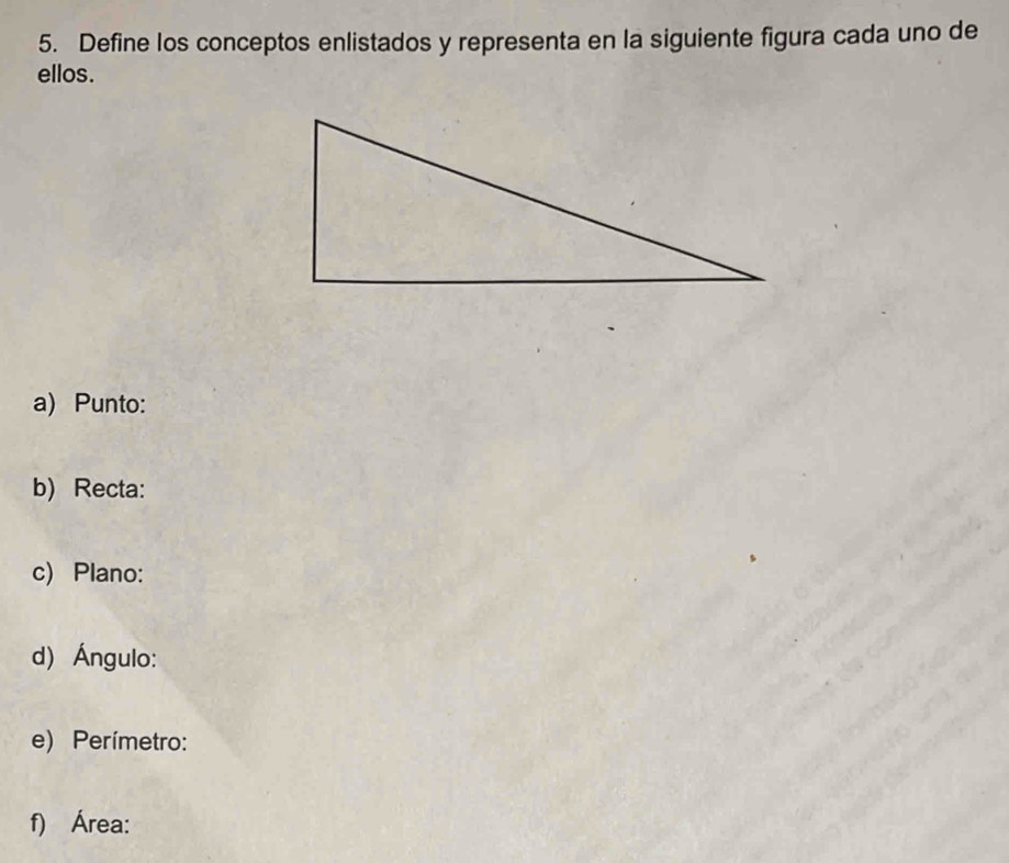 Define los conceptos enlistados y representa en la siguiente figura cada uno de 
ellos. 
a) Punto: 
b) Recta: 
c) Plano: 
d) Ángulo: 
e) Perímetro: 
f) Área: