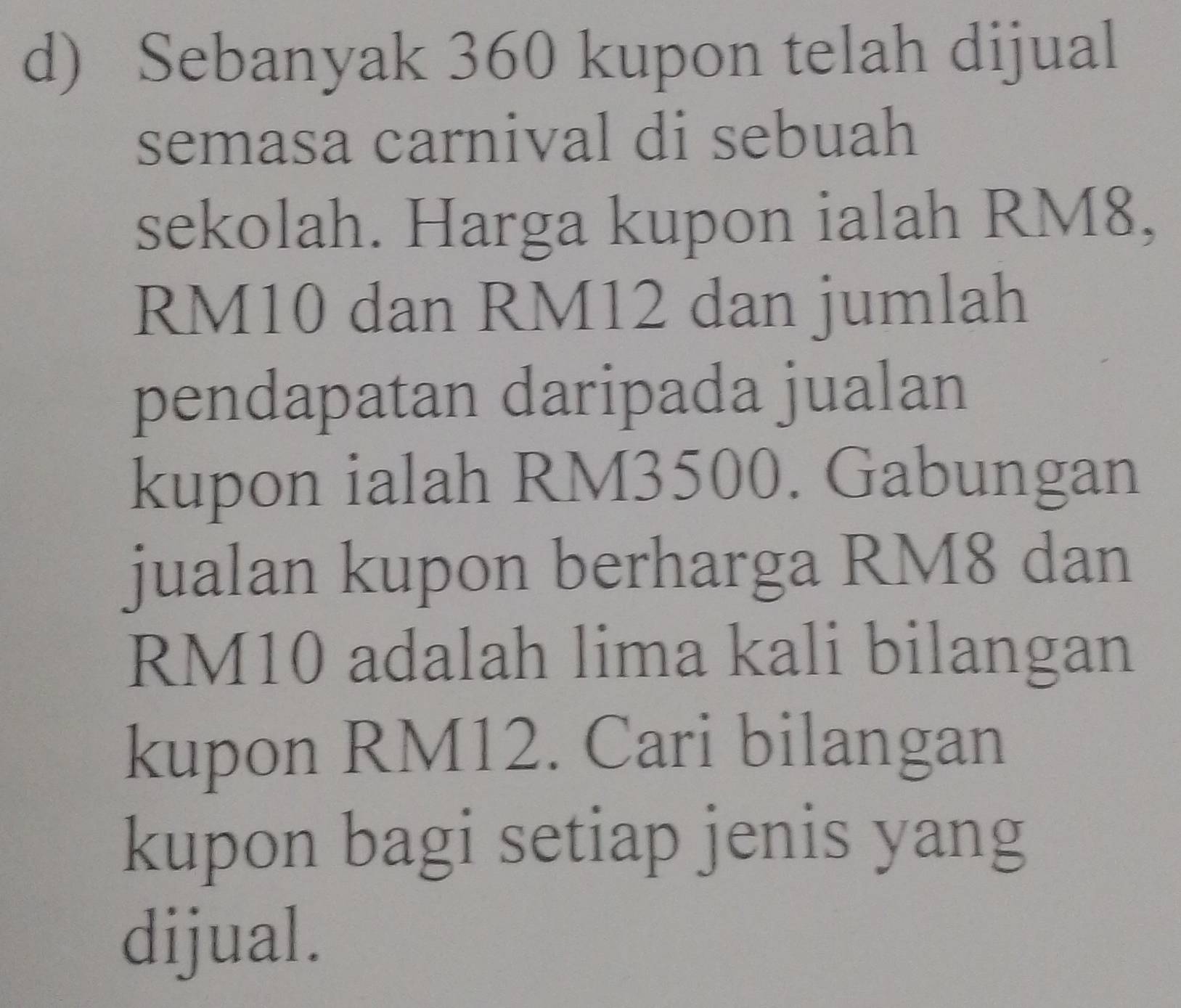 Sebanyak 360 kupon telah dijual 
semasa carnival di sebuah 
sekolah. Harga kupon ialah RM8,
RM10 dan RM12 dan jumlah 
pendapatan daripada jualan 
kupon ialah RM3500. Gabungan 
jualan kupon berharga RM8 dan
RM10 adalah lima kali bilangan 
kupon RM12. Cari bilangan 
kupon bagi setiap jenis yang 
dijual.