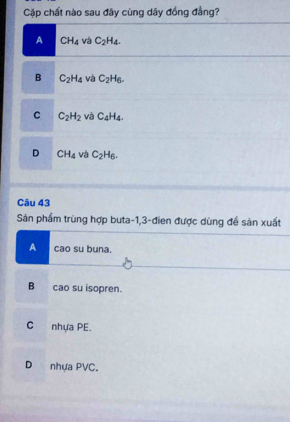 Cặp chất nào sau đây cùng dãy đồng đẳng?
A CH_4 và C_2H_4.
B C_2H_4 và C_2H_6.
C C_2H_2 và C_4H_4.
D CH_4 và C_2H_6. 
Câu 43
Sản phẩm trùng hợp buta -1, 3 -đien được dùng để sản xuất
Ac cao su buna.
B cao su isopren.
C nhựa PE.
D nhựa PVC.