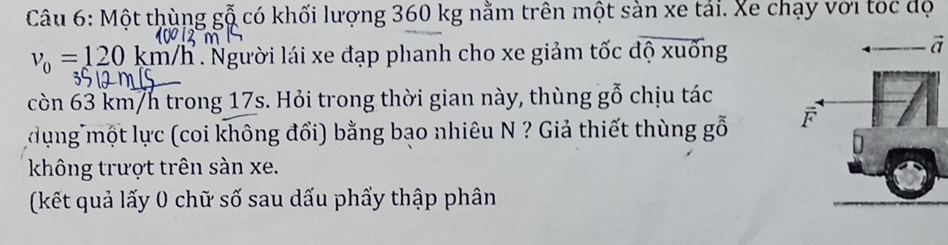 Một thùng gỗ có khối lượng 360 kg nằm trên một sàn xe tải. Xe chạy với tốc độ
v_0=120km/ n/h. Người lái xe đạp phanh cho xe giảm tốc độ xuống 
a 
còn 63 km/h trong 17s. Hỏi trong thời gian này, thùng gỗ chịu tác 
đụng một lực (coi không đổi) bằng bạo nhiêu N ? Giả thiết thùng gỗ 
không trượt trên sàn xe. 
(kết quả lấy 0 chữ số sau dấu phẩy thập phân