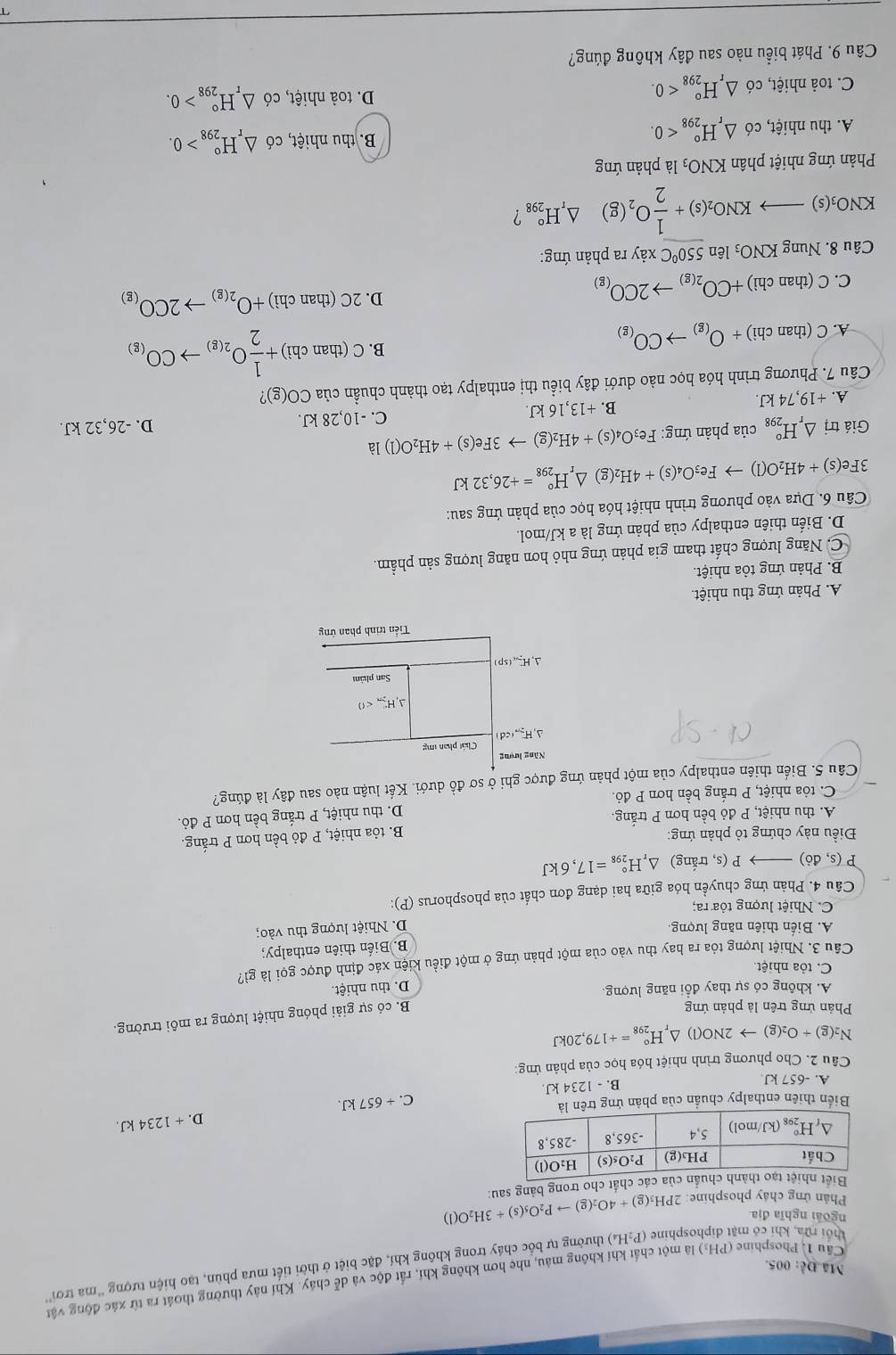 Cầu 1. Phosphine (PH₃) là một chất khí không mâu, nhẹ hơn không khí, rất độc và dễ cháy. Khí này thường thoát ra từ xác động vật
Mã Đễ: 005.
thời rừa, khi có mặt diphosphine P_2H_4) 6 thường tự bốc cháy trong không khí, đặc biệt ở thời tiết mưa phùn, tạo hiện tượng ''ma trơi''
ngoài nghĩa địa
Phản ứng cháy phosphine:
nủa các chất cho trong bảng sau: 2PH_3(g)+4O_2(g)to P_2O_5(s)+3H_2O(l)
B. - 1234 kJ. C. + 657 kJ. D. + 1234 kJ.
Biến thiên enthalpy chuẩn của phản ứng trêà
A. -657 kJ
Câu 2. Cho phương trình nhiệt hóa học của phản ứng:
N_2(g)+O_2(g)to 2NO(l)△ _rH_(298)°=+179,20kJ
Phản ứng trên là phản ứng
B. có sự giải phóng nhiệt lượng ra môi trường.
A. không có sự thay đổi năng lượng,
D. thu nhiệt.
C. tỏa nhiệt.
Cầu 3. Nhiệt lượng tỏa ra hay thu vào của một phản ứng ở một điều kiện xác định được gọi là gì?
B. Biển thiên enthalpy;
A. Biến thiên năng lượng. D. Nhiệt lượng thu vào;
C. Nhiệt lượng tỏa ra;
Câu 4. Phản ứng chuyền hóa giữa hai dạng đơn chất của phosphorus (P):
P(s,do) P(s s, trắng) △ _rH_(298)°=17,6kJ
Điều này chứng tỏ phản ứng:
B. tỏa nhiệt, P đỏ bền hơn P trắng.
A. thu nhiệt, P đỏ bền hơn P trắng.
C. tòa nhiệt, P trắng bền hơn P đỏ. D. thu nhiệt, P trắng bền hơn P đỏ.
Câu 5. Biến thiên enthalpy của một phản ứng được ghi ở sơ đồ dưới. Kết luận nào sau đây là đúng?
Năng lượng
Chất phan mg
△ ,H_277,cd
Delta ,H_(2n)^-<0</tex>
San phám
AH(sp
Tiển trình phan ứng
A. Phản ứng thu nhiệt.
B. Phản ứng tỏa nhiệt.
C. Năng lượng chất tham gia phản ứng nhỏ hơn năng lượng sản phẩm.
D. Biến thiên enthalpy của phản ứng là a kJ/mol.
Câu 6. Dựa vào phương trình nhiệt hóa học của phản ứng sau:
3Fe(s)+4H_2O(l)to Fe_3O_4(s)+4H_2( g) △ _rH_(298)°=+26,32kJ
Giá trị △ _rH_(298)° của phản ứng: Fe_3O_4(s)+4H_2(g)to 3Fe(s)+4H_2O(l)la
A. +19,74 kJ. B. +13,16 kJ. C. -10,28 kJ. D. -26,32 kJ.
Câu 7. Phương trình hóa học nào dưới đây biểu thị enthalpy tạo thành chuẩn của CO(g) 7
A. C(thanchi)+O_(g)to CO_(g) B C(thanchi)+ 1/2 O_2(g)to CO_(g)
C. C(thanchi)+CO_2(g)to 2CO_(g) D. 2C(thanchi)+O_2(g)to 2CO_(g)
Câu 8. NungKNO_3 lên 550°C xảy ra phản ứng:
KNO₃(s). )to KNO_2(s)+ 1/2 O_2(g) △ _rH_(298)° `!
Phản ứng nhiệt phân KNO_3 là phản ứng
A. thu nhiệt, có △ _rH_(298)°<0.
B. thu nhiệt, có △ _rH_(298)°>0.
C. toả nhiệt, có △ _rH_(298)°<0. D. toả nhiệt, có △ _rH_(298)°>0.
Câu 9. Phát biểu nào sau đây không đúng?