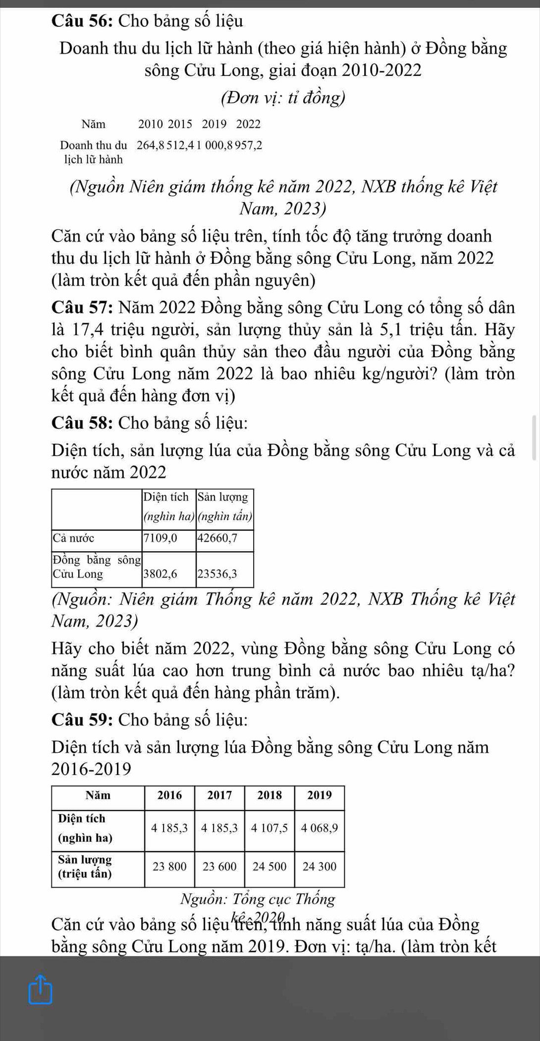 Cho bảng số liệu 
Doanh thu du lịch lữ hành (theo giá hiện hành) ở Đồng bằng 
sông Cửu Long, giai đoạn 2010-2022 
(Đơn vị: tỉ đồng) 
Năm 2010 2015 2019 2022
Doanh thu du 264, 8 512, 4 1 000, 8 957, 2
lịch lữ hành 
(Nguồn Niên giám thống kê năm 2022, NXB thống kê Việt 
Nam, 2023) 
Căn cứ vào bảng số liệu trên, tính tốc độ tăng trưởng doanh 
thu du lịch lữ hành ở Đồng bằng sông Cửu Long, năm 2022
(làm tròn kết quả đến phần nguyên) 
Câu 57: Năm 2022 Đồng bằng sông Cửu Long có tổng số dân 
là 17, 4 triệu người, sản lượng thủy sản là 5, 1 triệu tần. Hãy 
cho biết bình quân thủy sản theo đầu người của Đồng bằng 
sông Cửu Long năm 2022 là bao nhiêu kg/người? (làm tròn 
kết quả đến hàng đơn vị) 
Câu 58: Cho bảng số liệu: 
Diện tích, sản lượng lúa của Đồng bằng sông Cửu Long và cả 
nước năm 2022
(Nguồn: Niên giám Thống kê năm 2022, NXB Thống kê Việt 
Nam, 2023) 
Hãy cho biết năm 2022, vùng Đồng bằng sông Cửu Long có 
năng suất lúa cao hơn trung bình cả nước bao nhiêu tạ/ha? 
(làm tròn kết quả đến hàng phần trăm). 
Câu 59: Cho bảng số liệu: 
Diện tích và sản lượng lúa Đồng bằng sông Cửu Long năm 
2016-2019 
Nguồn: Tổng cục Thống 
Căn cứ vào bảng số liệu trên, tnh năng suất lúa của Đồng 
bằng sông Cửu Long năm 2019. Đơn vị: tạ/ha. (làm tròn kết