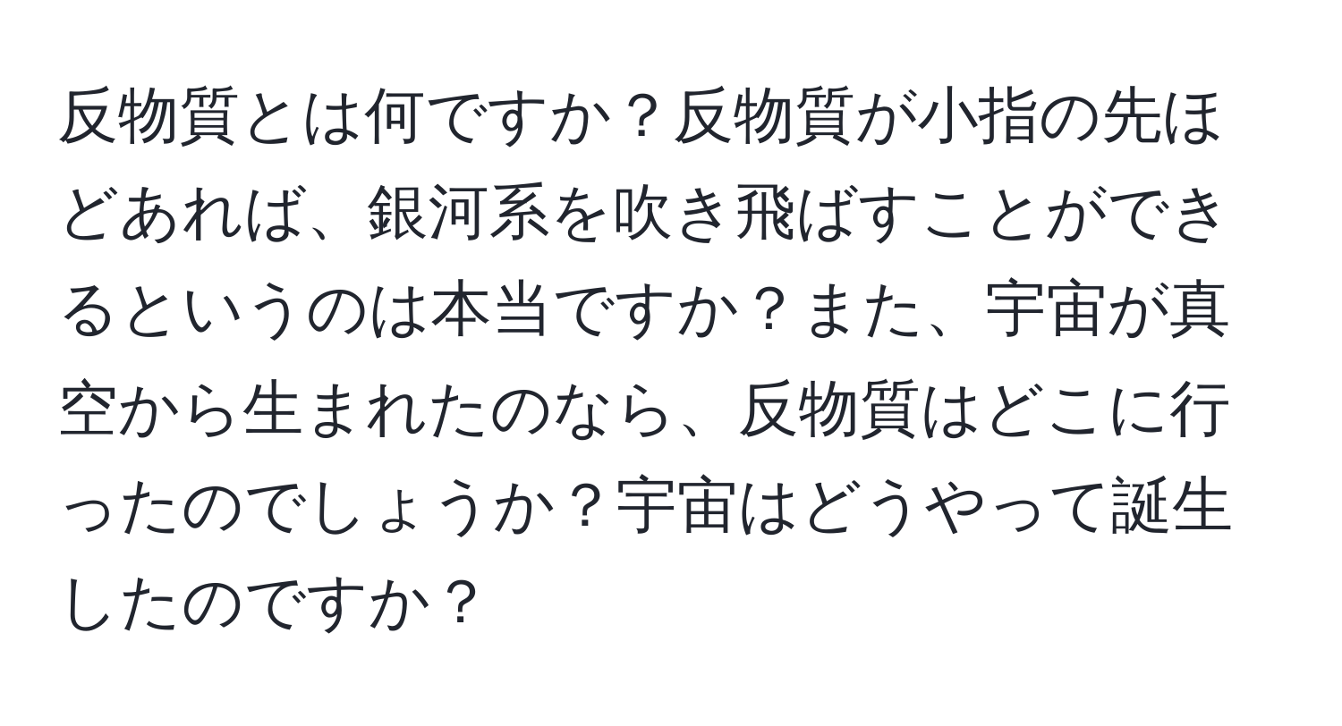 反物質とは何ですか？反物質が小指の先ほどあれば、銀河系を吹き飛ばすことができるというのは本当ですか？また、宇宙が真空から生まれたのなら、反物質はどこに行ったのでしょうか？宇宙はどうやって誕生したのですか？