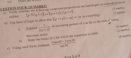 iv) There are at 
U E S T IO FOUR (20 MARKS) 
a) Verify whether the following compound propositions are tautologies or contradictions or (5 marks) 
neither 
b) Use laws of logic to show that is a tautology (5 marks) 
i) Expand frac 1(2x+3)^3 in ascending powers of x as far as the term x^3 using 
ii) State the limits of x for which the expansion is valid (4 marks) (2 marks) 
binomial series 
(4 marks) 
c) Using surd form, evaluate  (3tan 60-2cos 30)/tan 30 
Paee 2 of 3