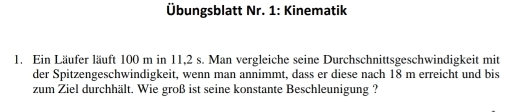 Übungsblatt Nr. 1: Kinematik 
1. Ein Läufer läuft 100 m in 11,2 s. Man vergleiche seine Durchschnittsgeschwindigkeit mit 
der Spitzengeschwindigkeit, wenn man annimmt, dass er diese nach 18 m erreicht und bis 
zum Ziel durchhält. Wie groß ist seine konstante Beschleunigung ?