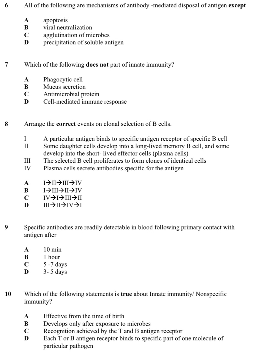 All of the following are mechanisms of antibody -mediated disposal of antigen except
A apoptosis
B viral neutralization
Cagglutination of microbes
D precipitation of soluble antigen
7 Which of the following does not part of innate immunity?
A Phagocytic cell
B Mucus secretion
C Antimicrobial protein
D Cell-mediated immune response
8 Arrange the correct events on clonal selection of B cells.
I A particular antigen binds to specific antigen receptor of specific B cell
I Some daughter cells develop into a long-lived memory B cell, and some
develop into the short- lived effector cells (plasma cells)
III The selected B cell proliferates to form clones of identical cells
IV Plasma cells secrete antibodies specific for the antigen
A Ito IIto IIIto IV
B Ito IIIto IIto IV
C IVto Ito IIIto II
D IIIto IIto IVto I
9 Specific antibodies are readily detectable in blood following primary contact with
antigen after
A 10 min
B 1 hour
C 5 -7 days
D 3- 5 days
10 Which of the following statements is true about Innate immunity/ Nonspecific
immunity?
A Effective from the time of birth
B Develops only after exposure to microbes
C Recognition achieved by the T and B antigen receptor
D Each T or B antigen receptor binds to specific part of one molecule of
particular pathogen