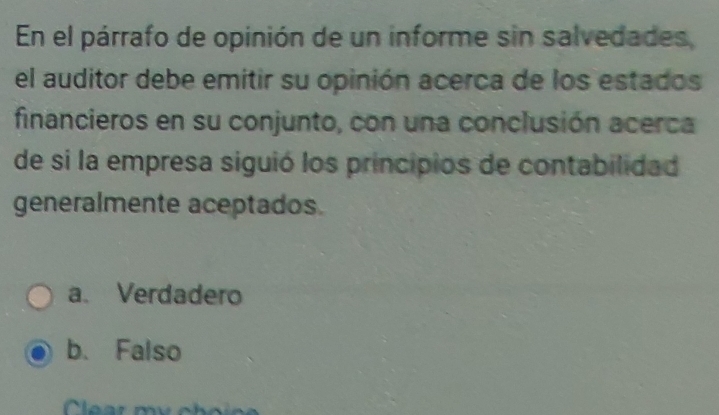 En el párrafo de opinión de un informe sin salvedades,
el auditor debe emitir su opinión acerca de los estados
financieros en su conjunto, con una conclusión acerca
de si la empresa siguió los principios de contabilidad
generalmente aceptados.
a. Verdadero
b. Falso