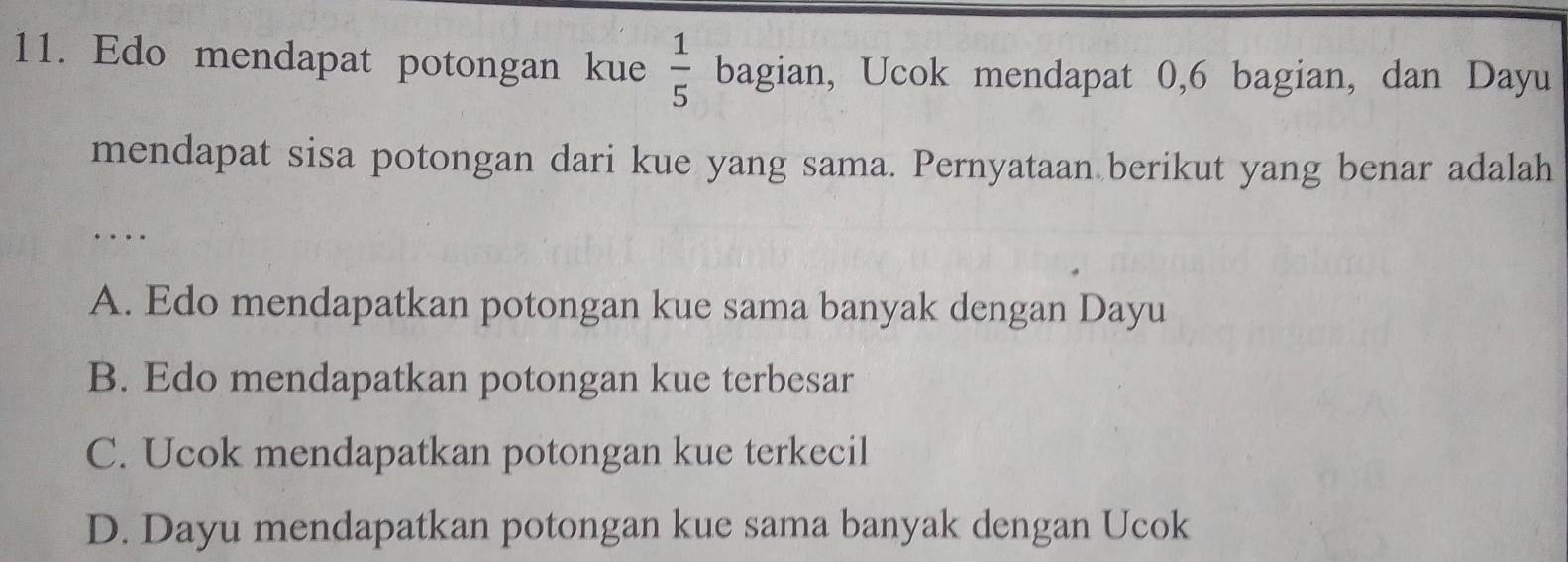 Edo mendapat potongan kue  1/5  bagian, Ucok mendapat 0, 6 bagian, dan Dayu
mendapat sisa potongan dari kue yang sama. Pernyataan berikut yang benar adalah
……
A. Edo mendapatkan potongan kue sama banyak dengan Dayu
B. Edo mendapatkan potongan kue terbesar
C. Ucok mendapatkan potongan kue terkecil
D. Dayu mendapatkan potongan kue sama banyak dengan Ucok