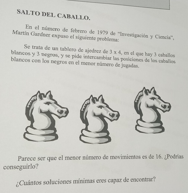 SALTO DEL CABALLO. 
En el número de febrero de 1979 de “Investigación y Ciencia”, 
Martín Gardner expuso el siguiente problema: 
Se trata de un tablero de ajedrez de 3* 4 , en el que hay 3 caballos 
blancos y 3 negros, y se pide intercambiar las posiciones de los caballos 
blancos con los negros en el menor número de jugadas. 
Parece ser que el menor número de movimientos es de 16. ¿Podrías 
conseguirlo? 
¿Cuántos soluciones mínimas eres capaz de encontrar?