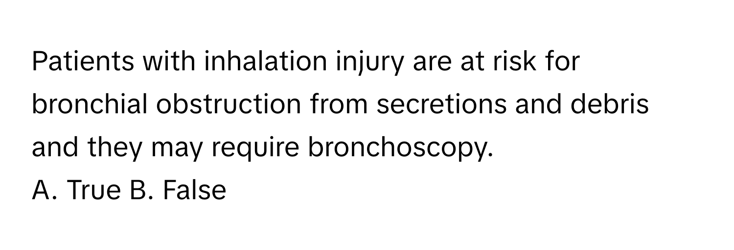 Patients with inhalation injury are at risk for bronchial obstruction from secretions and debris and they may require bronchoscopy.

A. True B. False