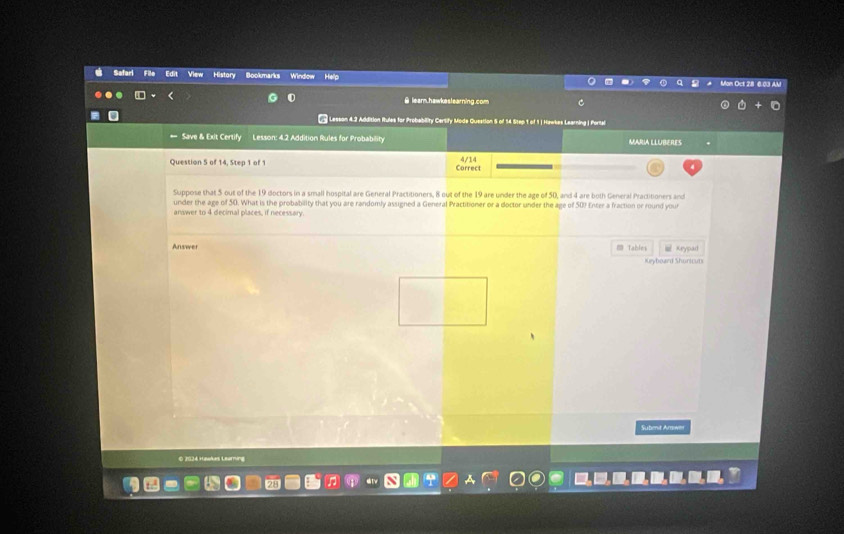 Soofemaric 
Window Mon Oct 28 6.03 AM 
θ learn.hawkeslearning.com 
* Lesson 4.2 Addition Rtules for Probability Certify Mode Question 5 of 14 Step 1 of 1 J Nawkes Learning | Portal 
Save & Exit Certify Lesson: 4.2 Addition Rules for Probability MARIA LLUBERES 
Question 5 of 14, Step 1 of 1 Correct 4/14
Suppose that 5 out of the 19 doctors in a small hospital are General Practitioners, 8 out of the 19 are under the age of 50, and 4 are both General Practitioners and 
under the age of 50. What is the probability that you are randomly assigned a General Practitioner or a doctor under the age of 50? Enter a fraction or round your 
answer to 4 decimal places, if necessary. 
Answer = Tables Keypad 
Keyboard Shoricuts 
Subent Amwn 
© 2024 Hawkes Learning