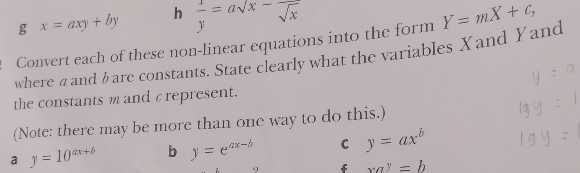 x=axy+by
h  1/y =asqrt(x)-frac sqrt(x)
Y=mX+c, 
Convert each of these non-linear equations into the form 
where aandbare constants. State clearly what the variables Xand Yand 
the constants m and ζrepresent. 
(Note: there may be more than one way to do this.) 
a y=10^(ax+b)
b y=e^(ax-b)
C y=ax^b
f xa^y=b