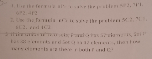 Use the formula nPr to solve the problem SP2, 7P1.
6P2, 4P2
2. Use the formula nCr to solve the problem 5C2, 7C1.
6C2 ， and 4C2
S If the Union of two sets, P and Q has 57 elements, Set P
has 38 elements and Set Q ha 42 elements, then how 
many elements are there in both P and Q?