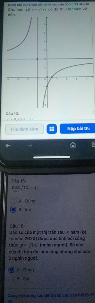 Dùng nội dung sau để trả lời các cầu hỏi từ 13 đến 16
Cho hàm : 6 y=f(x) có đồ thị như hình vẽ
Câu 13:
y'>0, forall x!= -1. 
File đỉnh kèm Nộp bài thi
Câu 15:
max ma f(x)=2.
A. Đúng
B. Sai
Câu 16:
Dân số của một thị trấn sau x năm (kế
từ năm 2020) được ước tính bởi công
thức y=f(x) (nghìn người). Số dân
của thị trấn đó luôn tăng nhưng nhỏ hơn
2 nghìn người.
A. Đúng
B. Sai
Dùng nội dung sau đế trả lời các câu hói từ 17
on