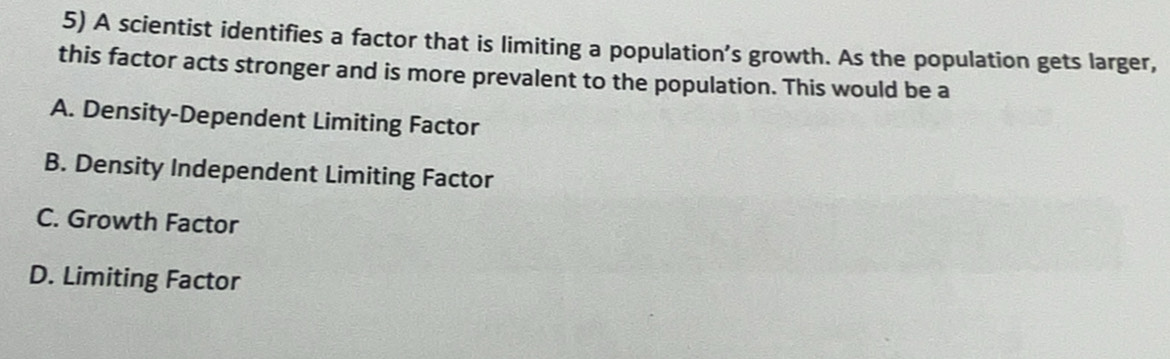 A scientist identifies a factor that is limiting a population’s growth. As the population gets larger,
this factor acts stronger and is more prevalent to the population. This would be a
A. Density-Dependent Limiting Factor
B. Density Independent Limiting Factor
C. Growth Factor
D. Limiting Factor