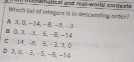 mathematical and real-world contexts
Which list of integers is in descending order?
A 3, 0, −14, −8, −5, −3
B 0, 3, −3, −5, −8, −14
C −14, −8, −5, −3, 3, 0
D 3, 0, −3, −5, −8, −14