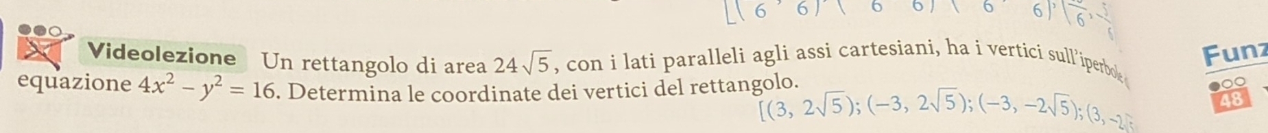 0 10 6) sqrt(6), - 5/6 
24sqrt(5)
Funz 
Videolezione Un rettangolo di area , con i lati paralleli agli assi cartesiani, ha i vertici sull iperboe 
equazione 4x^2-y^2=16. Determina le coordinate dei vertici del rettangolo.
[(3,2sqrt(5));(-3,2sqrt(5));(-3,-2sqrt(5));(3,-2sqrt(5)); 
●0 
48