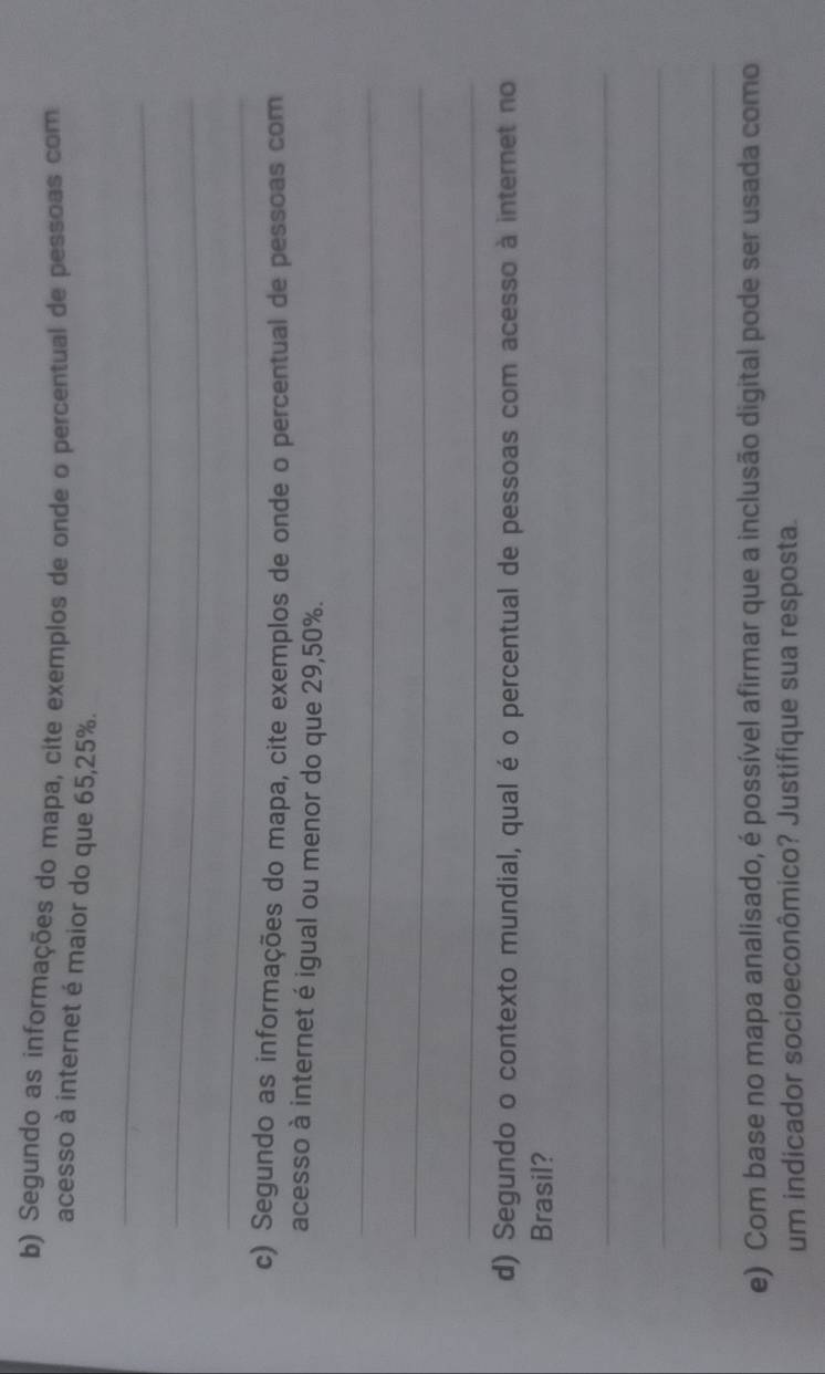 Segundo as informações do mapa, cite exemplos de onde o percentual de pessoas com 
acesso à internet é maior do que 65, 25%. 
_ 
_ 
_ 
c) Segundo as informações do mapa, cite exemplos de onde o percentual de pessoas com 
acesso à internet é igual ou menor do que 29,50%. 
_ 
_ 
_ 
d) Segundo o contexto mundial, qual é o percentual de pessoas com acesso à internet no 
Brasil? 
_ 
_ 
_ 
e) Com base no mapa analisado, é possível afirmar que a inclusão digital pode ser usada como 
um indicador socioeconômico? Justifique sua resposta